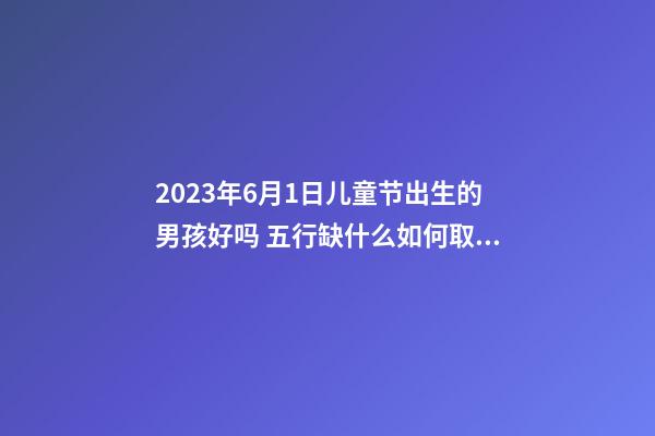 2023年6月1日儿童节出生的男孩好吗 五行缺什么如何取名